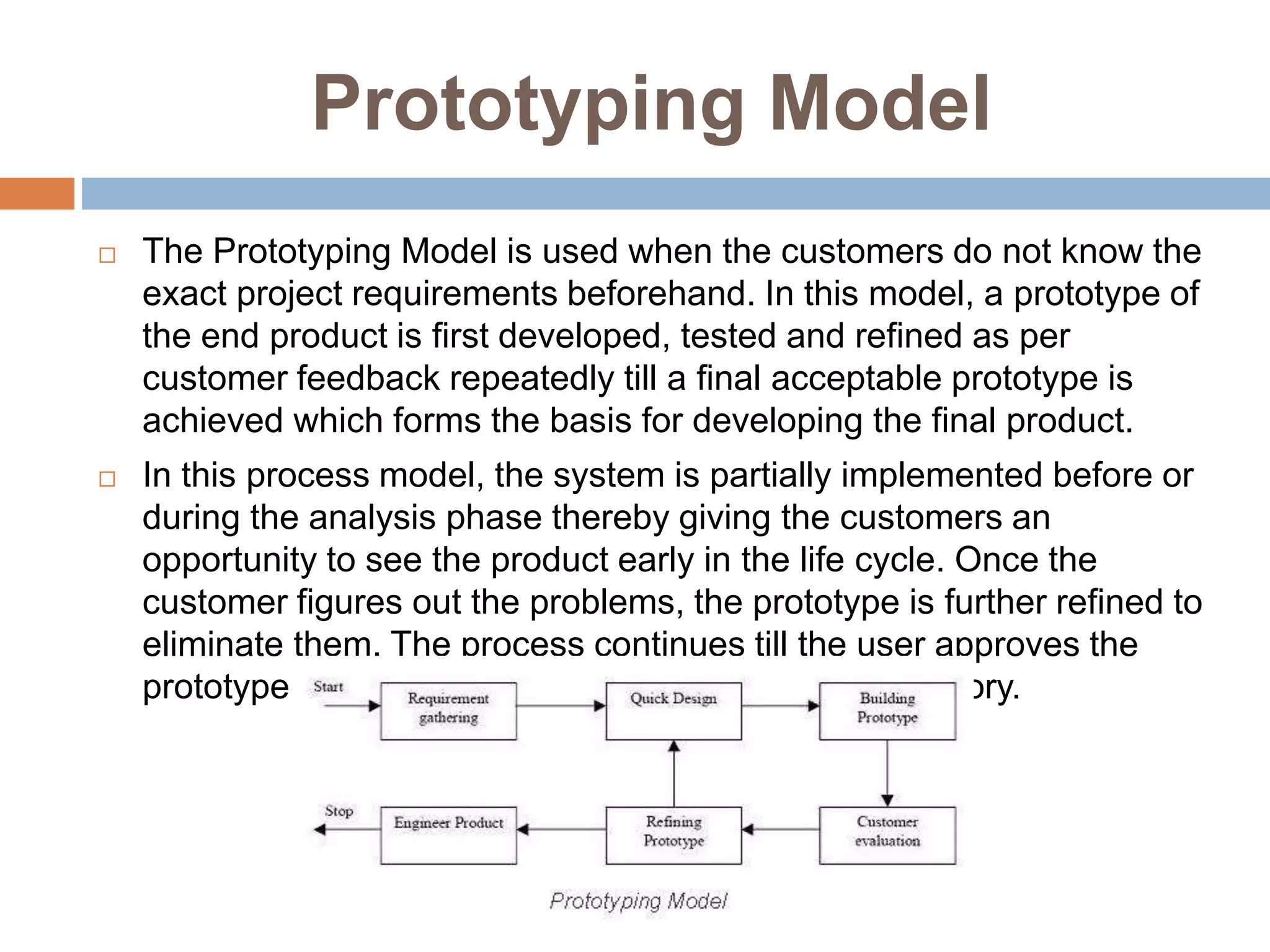 Prototyping Model
 The Prototyping Model is used when the customers do not know the
exact project requirements beforehand. In this model, a prototype of
the end product is first developed, tested and refined as per
customer feedback repeatedly till a final acceptable prototype is
achieved which forms the basis for developing the final product.
 In this process model, the system is partially implemented before or
during the analysis phase thereby giving the customers an
opportunity to see the product early in the life cycle. Once the
customer figures out the problems, the prototype is further refined to
eliminate them. The process continues till the user approves the
prototype and finds the working model to be satisfactory.
 