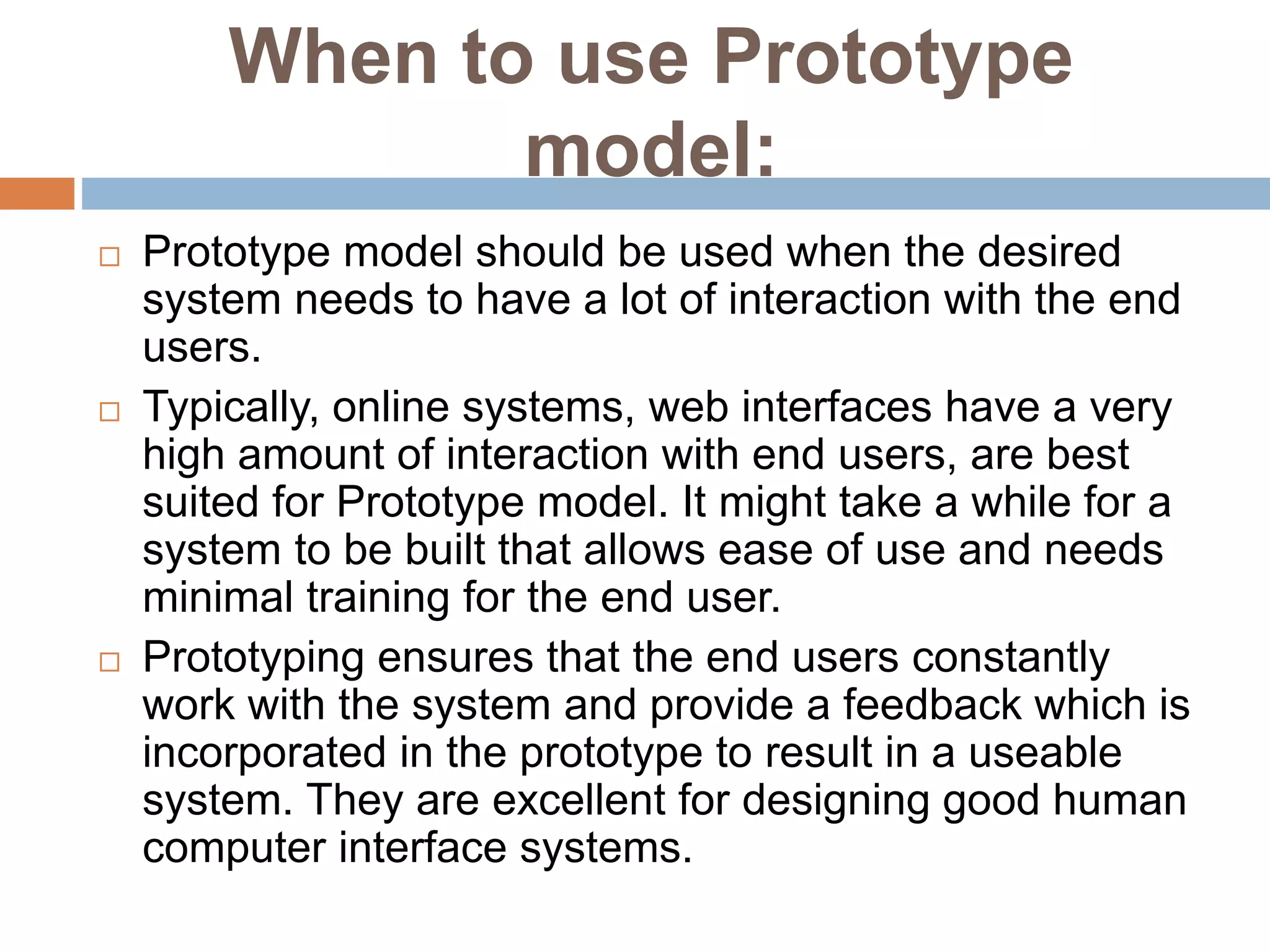 When to use Prototype
model:
 Prototype model should be used when the desired
system needs to have a lot of interaction with the end
users.
 Typically, online systems, web interfaces have a very
high amount of interaction with end users, are best
suited for Prototype model. It might take a while for a
system to be built that allows ease of use and needs
minimal training for the end user.
 Prototyping ensures that the end users constantly
work with the system and provide a feedback which is
incorporated in the prototype to result in a useable
system. They are excellent for designing good human
computer interface systems.
 