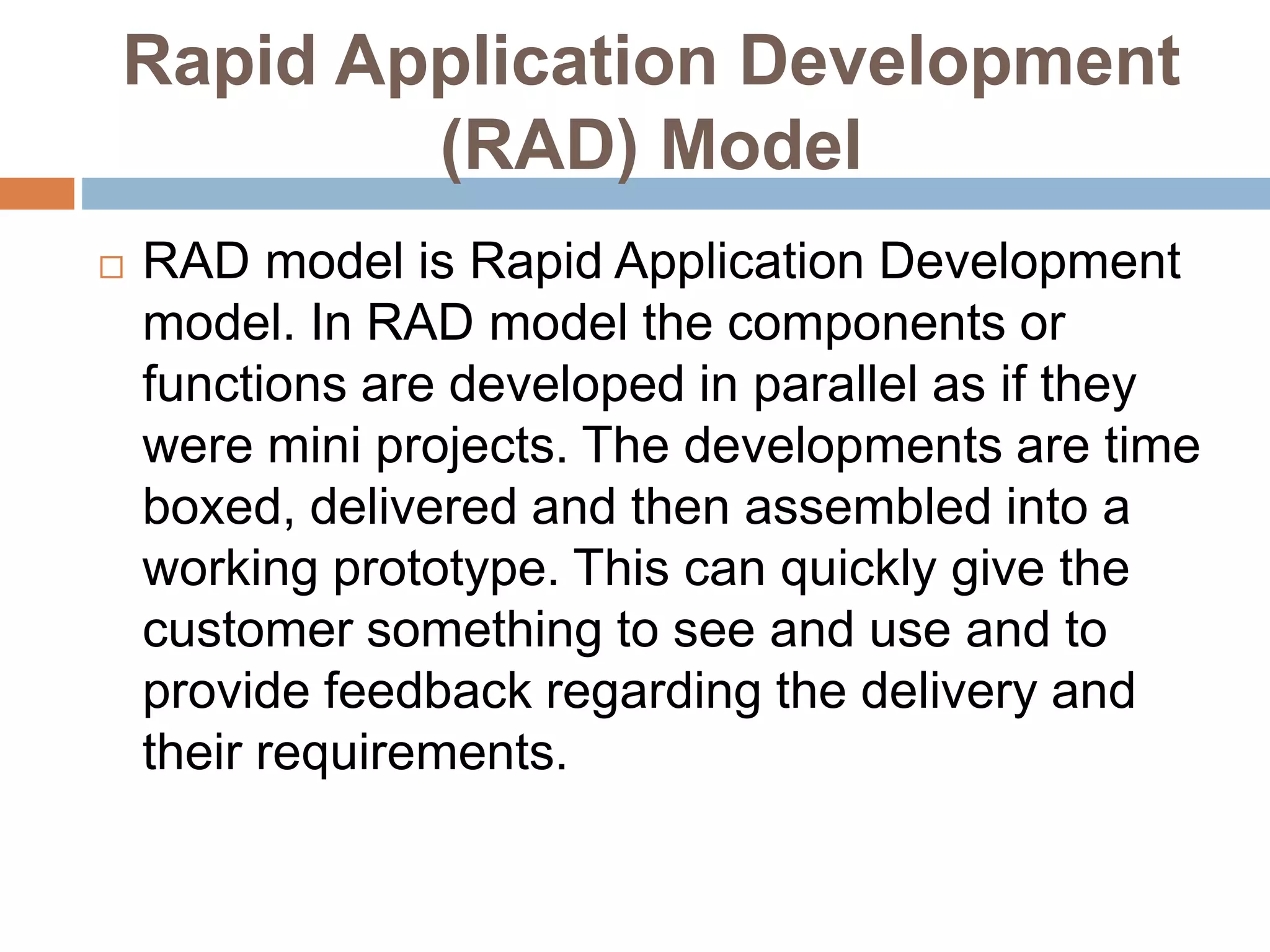 Rapid Application Development
(RAD) Model
 RAD model is Rapid Application Development
model. In RAD model the components or
functions are developed in parallel as if they
were mini projects. The developments are time
boxed, delivered and then assembled into a
working prototype. This can quickly give the
customer something to see and use and to
provide feedback regarding the delivery and
their requirements.
 