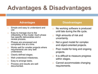 Advantages & Disadvantages
 Simple and easy to understand and
use
 Easy to manage due to the
inflexibility of the model. Each phase
has specific deliverables and a
review process.
 Phases are processed and
completed one at a time.
 Works well for smaller projects where
requirements are very well
understood.
 Clearly defined stages.
 Well understood milestones.
 Easy to arrange tasks.
 Process and results are well
documented.
 No working software is produced
until late during the life cycle.
 High amounts of risk and
uncertainty.
 Not a good model for complex
and object-oriented projects.
 Poor model for long and ongoing
projects.
 It is difficult to measure progress
within stages.
 Cannot accommodate changing
requirements.
Advantages Disadvantages
 