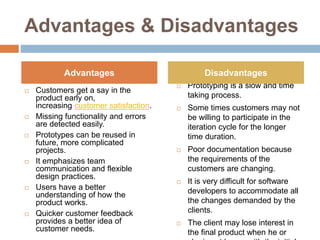 Advantages & Disadvantages
 Customers get a say in the
product early on,
increasing customer satisfaction.
 Missing functionality and errors
are detected easily.
 Prototypes can be reused in
future, more complicated
projects.
 It emphasizes team
communication and flexible
design practices.
 Users have a better
understanding of how the
product works.
 Quicker customer feedback
provides a better idea of
customer needs.
 Prototyping is a slow and time
taking process.
 Some times customers may not
be willing to participate in the
iteration cycle for the longer
time duration.
 Poor documentation because
the requirements of the
customers are changing.
 It is very difficult for software
developers to accommodate all
the changes demanded by the
clients.
 The client may lose interest in
the final product when he or
Advantages Disadvantages
 