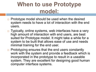 When to use Prototype
model:
 Prototype model should be used when the desired
system needs to have a lot of interaction with the end
users.
 Typically, online systems, web interfaces have a very
high amount of interaction with end users, are best
suited for Prototype model. It might take a while for a
system to be built that allows ease of use and needs
minimal training for the end user.
 Prototyping ensures that the end users constantly
work with the system and provide a feedback which is
incorporated in the prototype to result in a useable
system. They are excellent for designing good human
computer interface systems.
 
