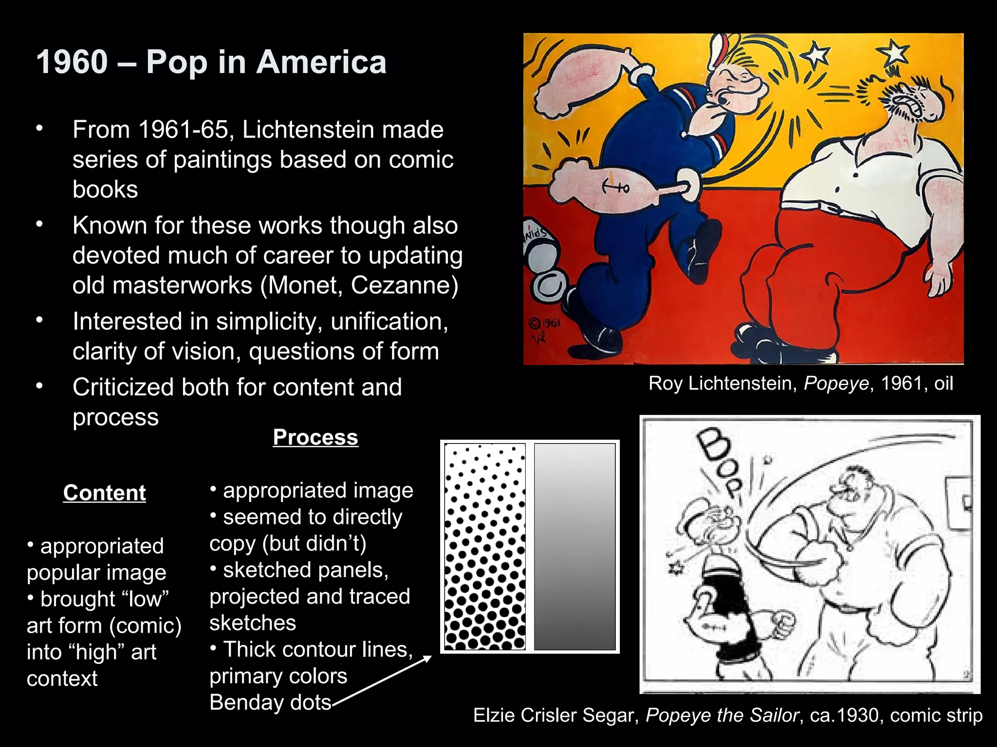 1960 – Pop in America 
• From 1961-65, Lichtenstein made 
series of paintings based on comic 
books 
• Known for these works though also 
devoted much of career to updating 
old masterworks (Monet, Cezanne) 
• Interested in simplicity, unification, 
clarity of vision, questions of form 
• Criticized both for content and 
process 
Roy Lichtenstein, Popeye, 1961, oil 
Elzie Crisler Segar, Popeye the Sailor, ca.1930, comic strip 
Content 
• appropriated 
popular image 
• brought “low” 
art form (comic) 
into “high” art 
context 
Process 
• appropriated image 
• seemed to directly 
copy (but didn’t) 
• sketched panels, 
projected and traced 
sketches 
• Thick contour lines, 
primary colors 
Benday dots 
 