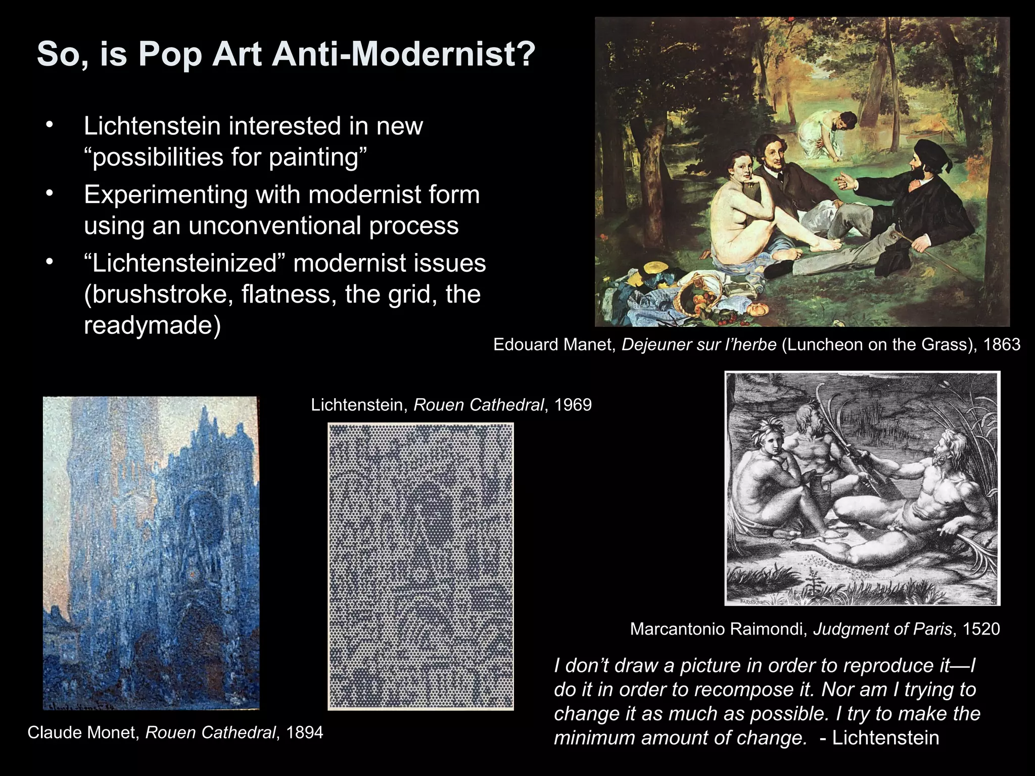 So, is Pop Art Anti-Modernist? 
• Lichtenstein interested in new 
“possibilities for painting” 
• Experimenting with modernist form 
using an unconventional process 
• “Lichtensteinized” modernist issues 
(brushstroke, flatness, the grid, the 
readymade) 
Edouard Manet, Dejeuner sur l’herbe (Luncheon on the Grass), 1863 
Marcantonio Raimondi, Judgment of Paris, 1520 
Lichtenstein, Rouen Cathedral, 1969 
I don’t draw a picture in order to reproduce it—I 
do it in order to recompose it. Nor am I trying to 
change it as much as possible. I try to make the 
minimum amount of change. - Lichtenstein 
Claude Monet, Rouen Cathedral, 1894 
 