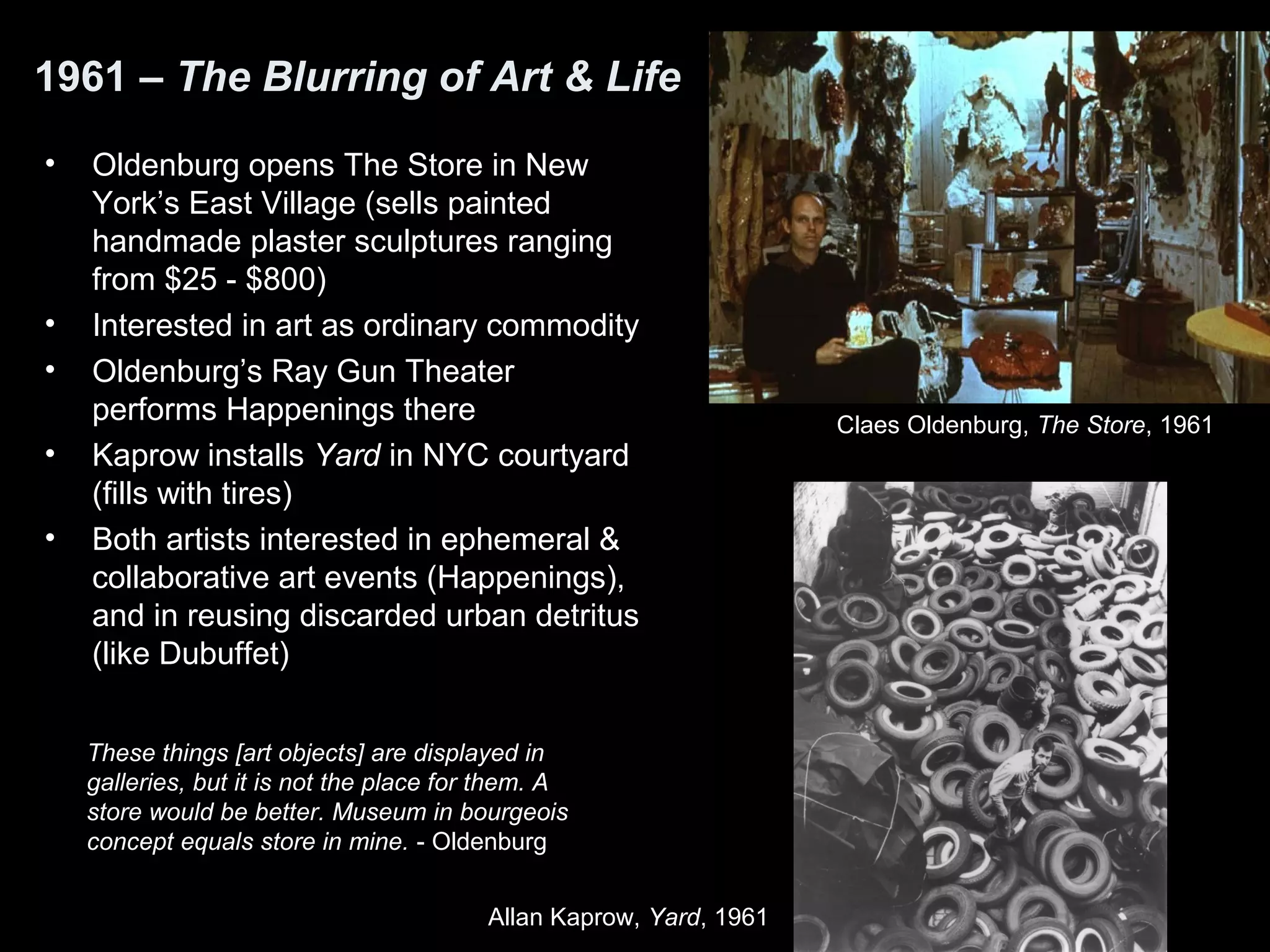1961 – The Blurring of Art & Life 
• Oldenburg opens The Store in New 
York’s East Village (sells painted 
handmade plaster sculptures ranging 
from $25 - $800) 
• Interested in art as ordinary commodity 
• Oldenburg’s Ray Gun Theater 
performs Happenings there 
• Kaprow installs Yard in NYC courtyard 
(fills with tires) 
• Both artists interested in ephemeral & 
collaborative art events (Happenings), 
and in reusing discarded urban detritus 
(like Dubuffet) 
These things [art objects] are displayed in 
galleries, but it is not the place for them. A 
store would be better. Museum in bourgeois 
concept equals store in mine. - Oldenburg 
Allan Kaprow, Yard, 1961 
Claes Oldenburg, The Store, 1961 
 
