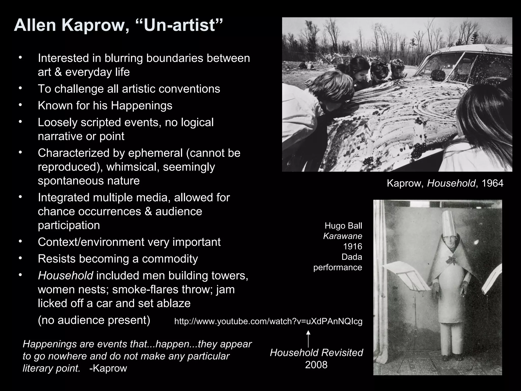 Allen Kaprow, “Un-artist” 
• Interested in blurring boundaries between 
art & everyday life 
• To challenge all artistic conventions 
• Known for his Happenings 
• Loosely scripted events, no logical 
narrative or point 
• Characterized by ephemeral (cannot be 
reproduced), whimsical, seemingly 
spontaneous nature 
• Integrated multiple media, allowed for 
chance occurrences & audience 
participation 
• Context/environment very important 
• Resists becoming a commodity 
• Household included men building towers, 
women nests; smoke-flares throw; jam 
licked off a car and set ablaze 
(no audience present) 
Happenings are events that...happen...they appear 
to go nowhere and do not make any particular 
literary point. -Kaprow 
Kaprow, Household, 1964 
Hugo Ball 
Karawane 
1916 
Dada 
performance 
http://www.youtube.com/watch?v=uXdPAnNQIcg 
Household Revisited 
2008 
 