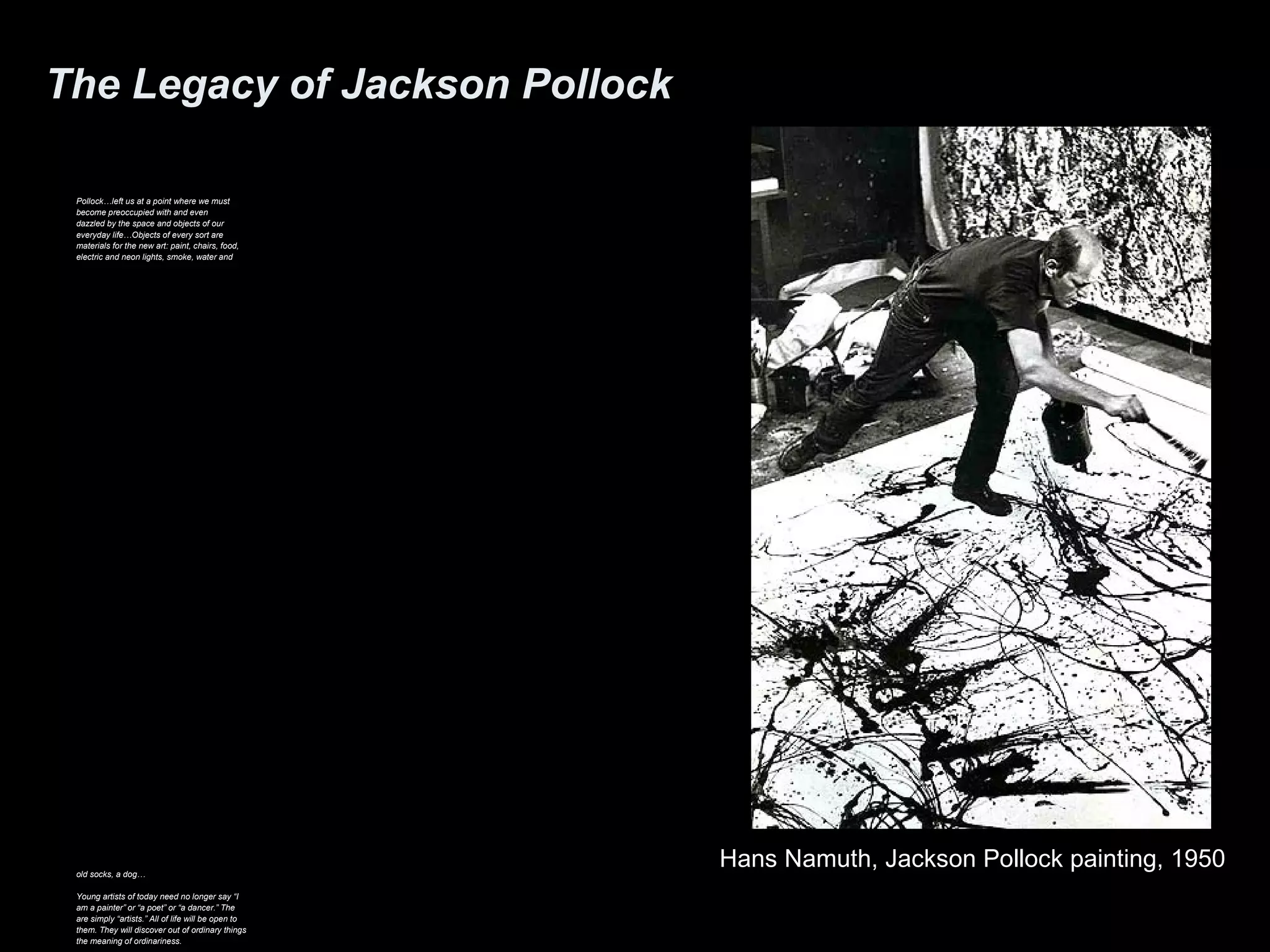 The Legacy of Jackson Pollock 
Pollock…left us at a point where we must 
become preoccupied with and even 
dazzled by the space and objects of our 
everyday life…Objects of every sort are 
materials for the new art: paint, chairs, food, 
electric and neon lights, smoke, water and 
old socks, a dog… 
Young artists of today need no longer say “I 
am a painter” or “a poet” or “a dancer.” The 
are simply “artists.” All of life will be open to 
them. They will discover out of ordinary things 
the meaning of ordinariness. 
Hans Namuth, Jackson Pollock painting, 1950 
 