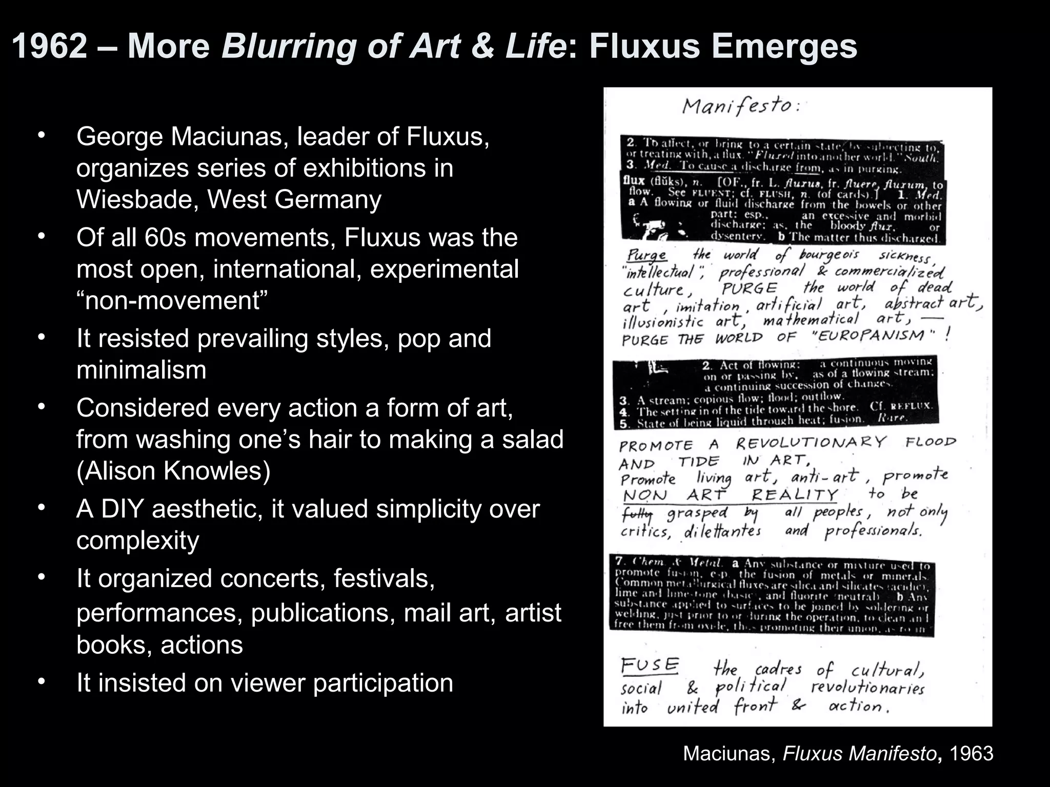 1962 – More Blurring of Art & Life: Fluxus Emerges 
• George Maciunas, leader of Fluxus, 
organizes series of exhibitions in 
Wiesbade, West Germany 
• Of all 60s movements, Fluxus was the 
most open, international, experimental 
“non-movement” 
• It resisted prevailing styles, pop and 
minimalism 
• Considered every action a form of art, 
from washing one’s hair to making a salad 
(Alison Knowles) 
• A DIY aesthetic, it valued simplicity over 
complexity 
• It organized concerts, festivals, 
performances, publications, mail art, artist 
books, actions 
• It insisted on viewer participation 
Maciunas, Fluxus Manifesto, 1963 
 