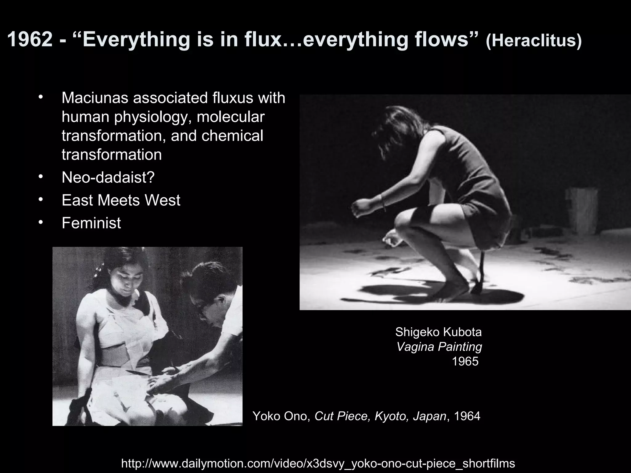 1962 - “Everything is in flux…everything flows” (Heraclitus) 
• Maciunas associated fluxus with 
human physiology, molecular 
transformation, and chemical 
transformation 
• Neo-dadaist? 
• East Meets West 
• Feminist 
Shigeko Kubota 
Vagina Painting 
1965 
Yoko Ono, Cut Piece, Kyoto, Japan, 1964 
http://www.dailymotion.com/video/x3dsvy_yoko-ono-cut-piece_shortfilms 
 