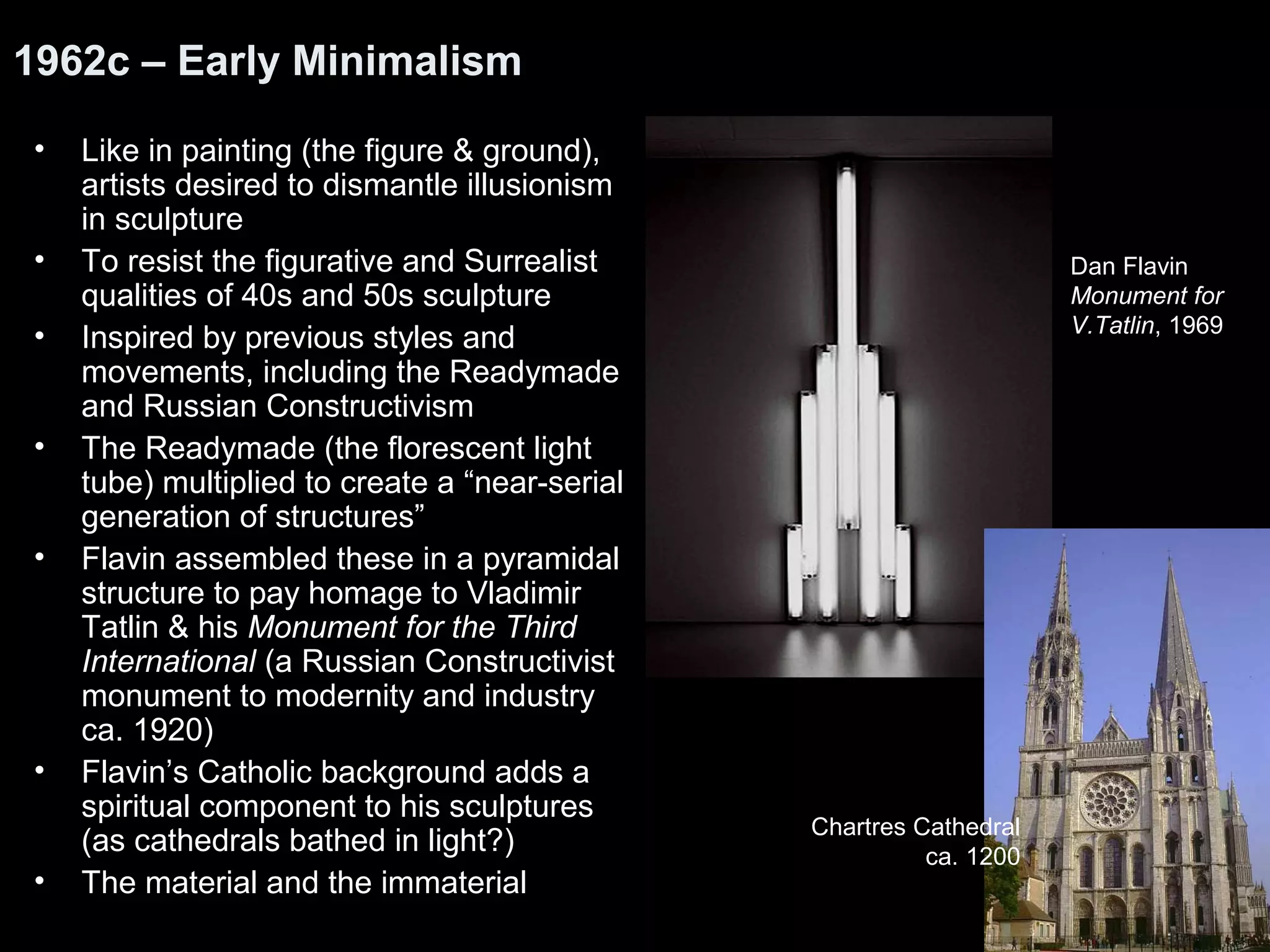 1962c – Early Minimalism 
• Like in painting (the figure & ground), 
artists desired to dismantle illusionism 
in sculpture 
• To resist the figurative and Surrealist 
qualities of 40s and 50s sculpture 
• Inspired by previous styles and 
movements, including the Readymade 
and Russian Constructivism 
• The Readymade (the florescent light 
tube) multiplied to create a “near-serial 
generation of structures” 
• Flavin assembled these in a pyramidal 
structure to pay homage to Vladimir 
Tatlin & his Monument for the Third 
International (a Russian Constructivist 
monument to modernity and industry 
ca. 1920) 
• Flavin’s Catholic background adds a 
spiritual component to his sculptures 
(as cathedrals bathed in light?) 
• The material and the immaterial 
Dan Flavin 
Monument for 
V.Tatlin, 1969 
Chartres Cathedral 
ca. 1200 
 