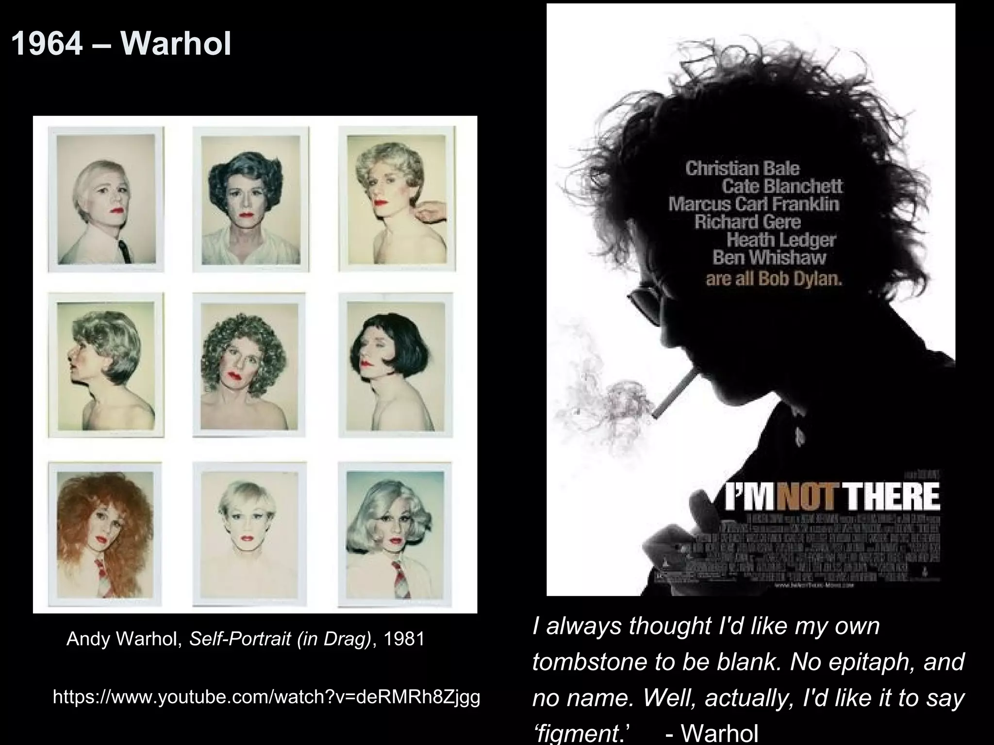 I always thought I'd like my own 
tombstone to be blank. No epitaph, and 
no name. Well, actually, I'd like it to say 
‘figment.’ - Warhol 
1964 – Warhol 
Andy Warhol, Self-Portrait (in Drag), 1981 
https://www.youtube.com/watch?v=deRMRh8Zjgg 
 
