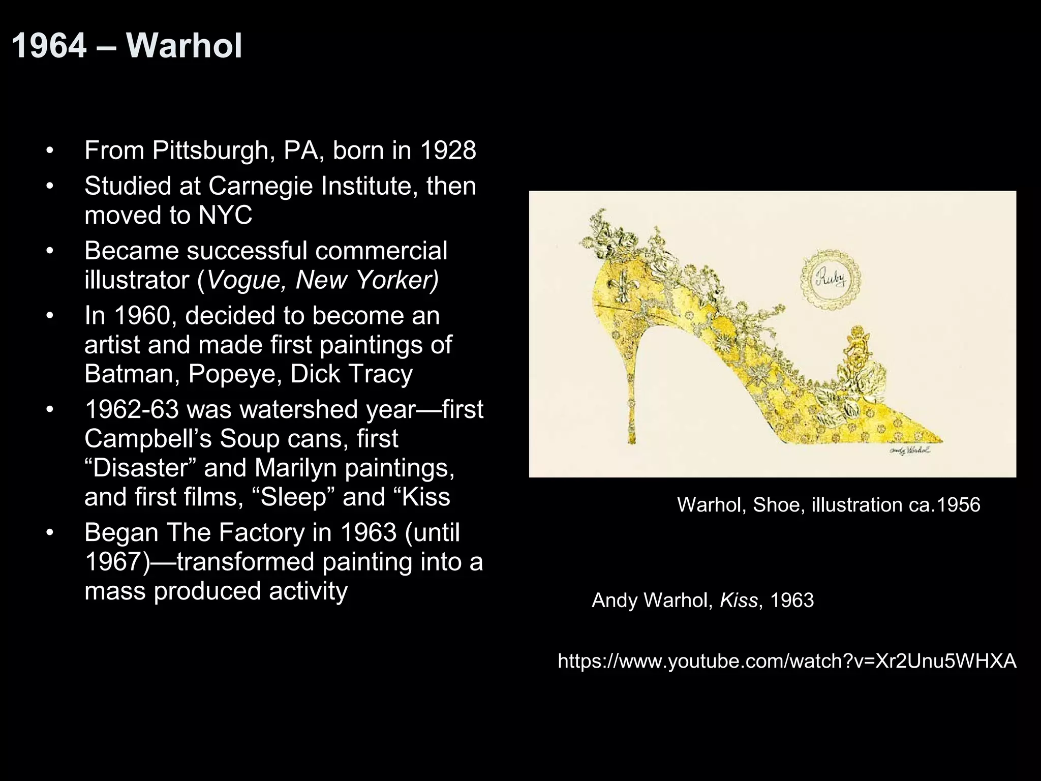 1964 – Warhol 
• From Pittsburgh, PA, born in 1928 
• Studied at Carnegie Institute, then 
moved to NYC 
• Became successful commercial 
illustrator (Vogue, New Yorker) 
• In 1960, decided to become an 
artist and made first paintings of 
Batman, Popeye, Dick Tracy 
• 1962-63 was watershed year—first 
Campbell’s Soup cans, first 
“Disaster” and Marilyn paintings, 
and first films, “Sleep” and “Kiss 
• Began The Factory in 1963 (until 
1967)—transformed painting into a 
mass produced activity 
Warhol, Shoe, illustration ca.1956 
Andy Warhol, Kiss, 1963 
https://www.youtube.com/watch?v=Xr2Unu5WHXA 
 