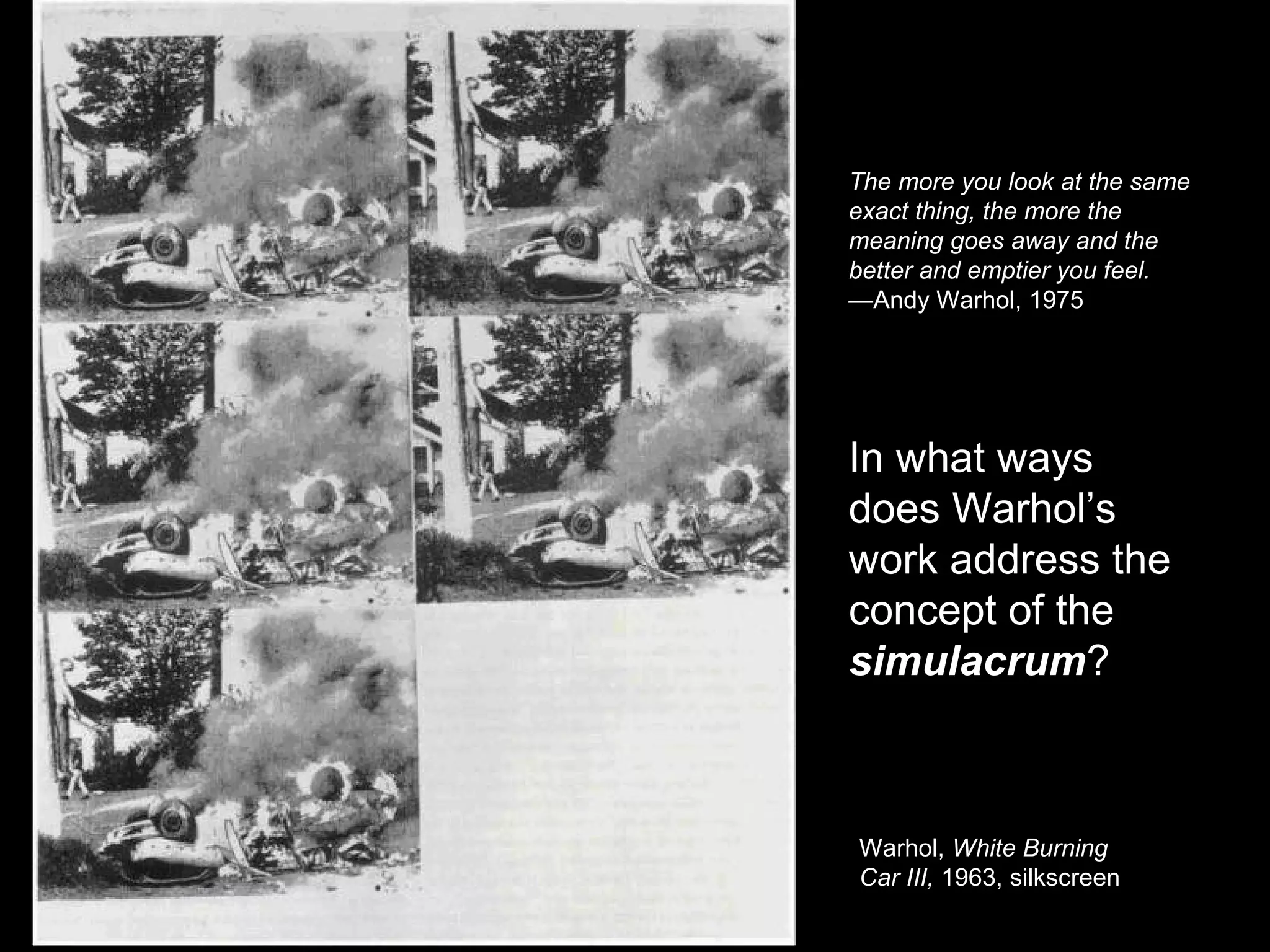 The more you look at the same 
exact thing, the more the 
meaning goes away and the 
better and emptier you feel. 
—Andy Warhol, 1975 
In what ways 
does Warhol’s 
work address the 
concept of the 
simulacrum? 
Warhol, White Burning 
Car III, 1963, silkscreen 
 