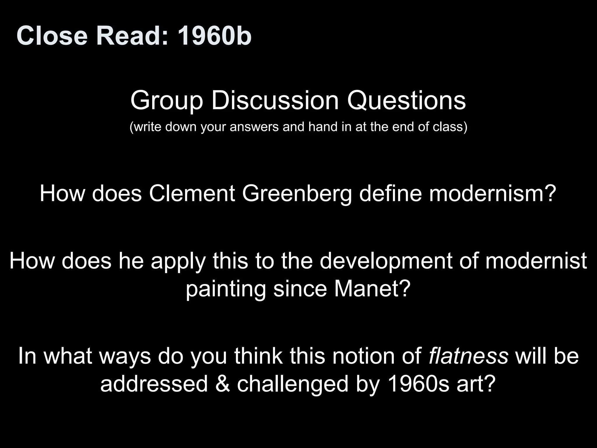Close Read: 1960b 
Group Discussion Questions 
(write down your answers and hand in at the end of class) 
How does Clement Greenberg define modernism? 
How does he apply this to the development of modernist 
painting since Manet? 
In what ways do you think this notion of flatness will be 
addressed & challenged by 1960s art? 
 