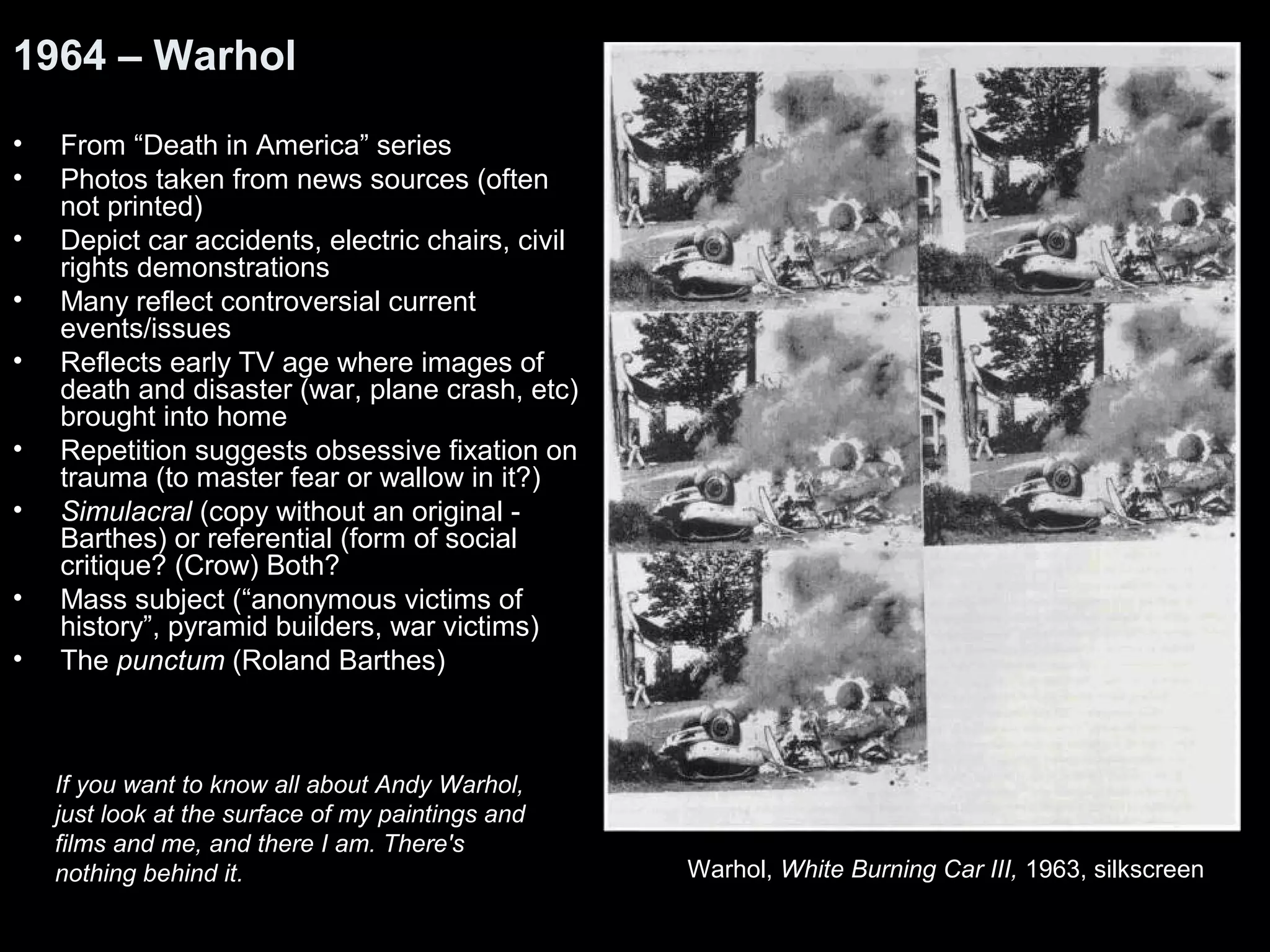 1964 – Warhol 
• From “Death in America” series 
• Photos taken from news sources (often 
not printed) 
• Depict car accidents, electric chairs, civil 
rights demonstrations 
• Many reflect controversial current 
events/issues 
• Reflects early TV age where images of 
death and disaster (war, plane crash, etc) 
brought into home 
• Repetition suggests obsessive fixation on 
trauma (to master fear or wallow in it?) 
• Simulacral (copy without an original - 
Barthes) or referential (form of social 
critique? (Crow) Both? 
• Mass subject (“anonymous victims of 
history”, pyramid builders, war victims) 
• The punctum (Roland Barthes) 
Warhol, White Burning Car III, 1963, silkscreen 
If you want to know all about Andy Warhol, 
just look at the surface of my paintings and 
films and me, and there I am. There's 
nothing behind it. 
 