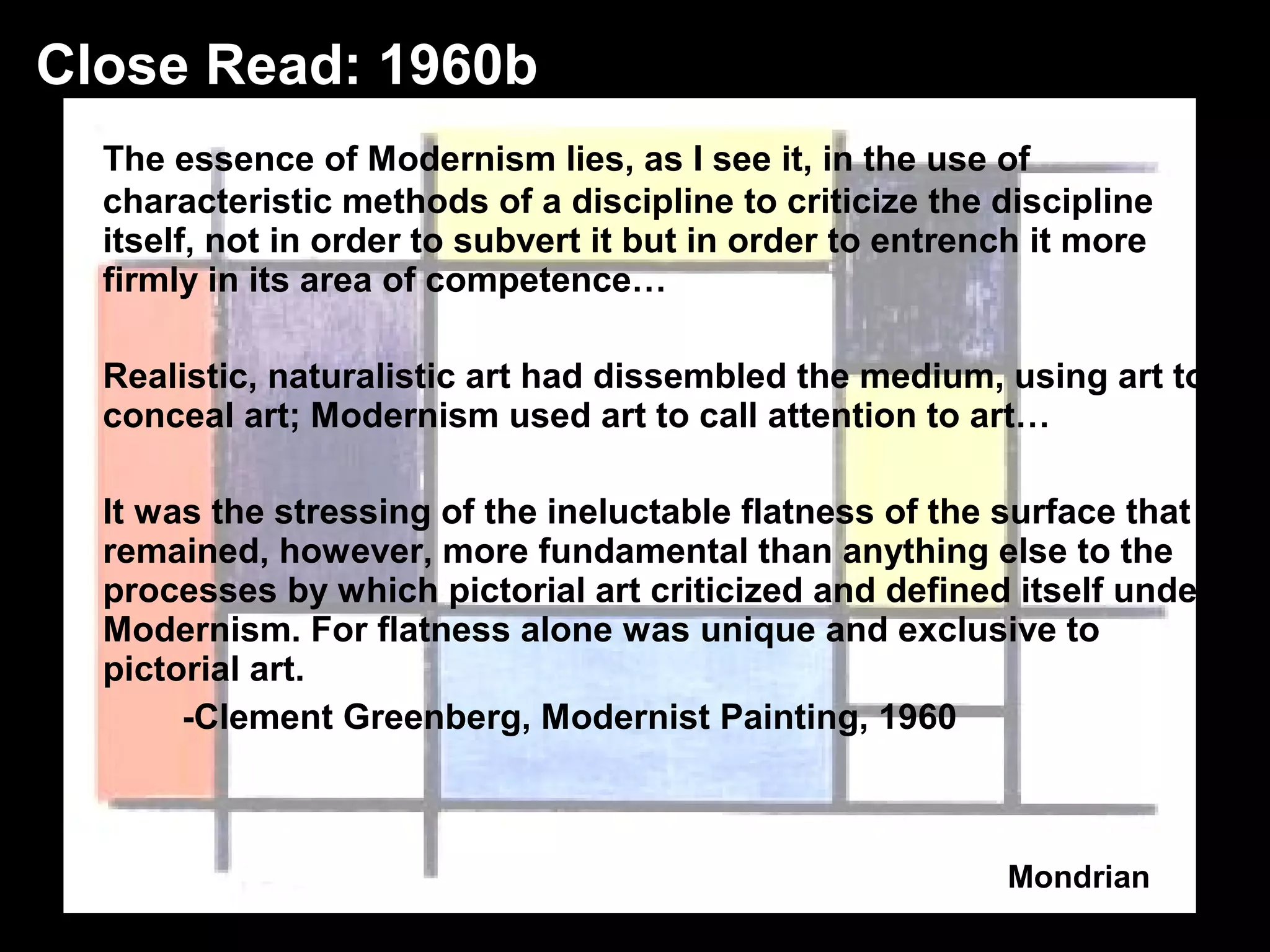 The essence of Modernism lies, as I see it, in the use of 
characteristic methods of a discipline to criticize the discipline 
itself, not in order to subvert it but in order to entrench it more 
firmly in its area of competence… 
Realistic, naturalistic art had dissembled the medium, using art to 
conceal art; Modernism used art to call attention to art… 
It was the stressing of the ineluctable flatness of the surface that 
remained, however, more fundamental than anything else to the 
processes by which pictorial art criticized and defined itself under 
Modernism. For flatness alone was unique and exclusive to 
pictorial art. 
-Clement Greenberg, Modernist Painting, 1960 
Mondrian 
Close Read: 1960b 
 