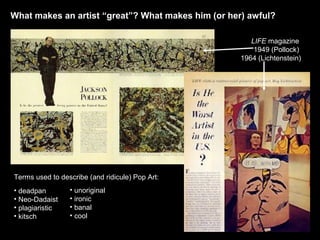 What makes an artist “great”? What makes him (or her) awful? 
LIFE magazine 
1949 (Pollock) 
1964 (Lichtenstein) 
Terms used to describe (and ridicule) Pop Art: 
• deadpan 
• unoriginal 
• Neo-Dadaist 
• ironic 
• plagiaristic 
• banal 
• kitsch 
• cool 
 