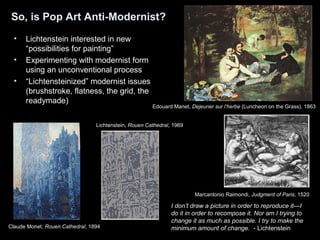 So, is Pop Art Anti-Modernist? 
• Lichtenstein interested in new 
“possibilities for painting” 
• Experimenting with modernist form 
using an unconventional process 
• “Lichtensteinized” modernist issues 
(brushstroke, flatness, the grid, the 
readymade) 
Edouard Manet, Dejeuner sur l’herbe (Luncheon on the Grass), 1863 
Marcantonio Raimondi, Judgment of Paris, 1520 
Lichtenstein, Rouen Cathedral, 1969 
I don’t draw a picture in order to reproduce it—I 
do it in order to recompose it. Nor am I trying to 
change it as much as possible. I try to make the 
minimum amount of change. - Lichtenstein 
Claude Monet, Rouen Cathedral, 1894 
 