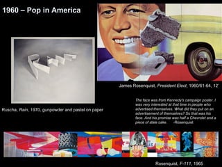 James Rosenquist, President Elect, 1960/61-64, 12’ 
The face was from Kennedy's campaign poster. I 
was very interested at that time in people who 
advertised themselves. What did they put on an 
advertisement of themselves? So that was his 
face. And his promise was half a Chevrolet and a 
piece of stale cake. -Rosenquist 
1960 – Pop in America 
Rosenquist, F-111, 1965 
Ruscha, Rain, 1970, gunpowder and pastel on paper 
 
