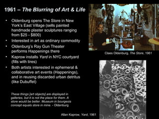 1961 – The Blurring of Art & Life 
• Oldenburg opens The Store in New 
York’s East Village (sells painted 
handmade plaster sculptures ranging 
from $25 - $800) 
• Interested in art as ordinary commodity 
• Oldenburg’s Ray Gun Theater 
performs Happenings there 
• Kaprow installs Yard in NYC courtyard 
(fills with tires) 
• Both artists interested in ephemeral & 
collaborative art events (Happenings), 
and in reusing discarded urban detritus 
(like Dubuffet) 
These things [art objects] are displayed in 
galleries, but it is not the place for them. A 
store would be better. Museum in bourgeois 
concept equals store in mine. - Oldenburg 
Allan Kaprow, Yard, 1961 
Claes Oldenburg, The Store, 1961 
 