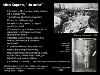 Allen Kaprow, “Un-artist” 
• Interested in blurring boundaries between 
art & everyday life 
• To challenge all artistic conventions 
• Known for his Happenings 
• Loosely scripted events, no logical 
narrative or point 
• Characterized by ephemeral (cannot be 
reproduced), whimsical, seemingly 
spontaneous nature 
• Integrated multiple media, allowed for 
chance occurrences & audience 
participation 
• Context/environment very important 
• Resists becoming a commodity 
• Household included men building towers, 
women nests; smoke-flares throw; jam 
licked off a car and set ablaze 
(no audience present) 
Happenings are events that...happen...they appear 
to go nowhere and do not make any particular 
literary point. -Kaprow 
Kaprow, Household, 1964 
Hugo Ball 
Karawane 
1916 
Dada 
performance 
http://www.youtube.com/watch?v=uXdPAnNQIcg 
Household Revisited 
2008 
 