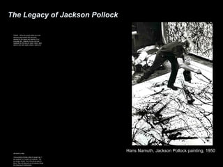 The Legacy of Jackson Pollock 
Pollock…left us at a point where we must 
become preoccupied with and even 
dazzled by the space and objects of our 
everyday life…Objects of every sort are 
materials for the new art: paint, chairs, food, 
electric and neon lights, smoke, water and 
old socks, a dog… 
Young artists of today need no longer say “I 
am a painter” or “a poet” or “a dancer.” The 
are simply “artists.” All of life will be open to 
them. They will discover out of ordinary things 
the meaning of ordinariness. 
Hans Namuth, Jackson Pollock painting, 1950 
 