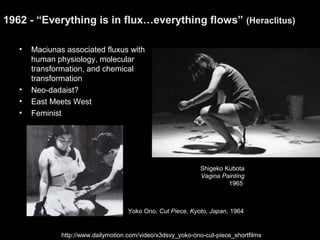 1962 - “Everything is in flux…everything flows” (Heraclitus) 
• Maciunas associated fluxus with 
human physiology, molecular 
transformation, and chemical 
transformation 
• Neo-dadaist? 
• East Meets West 
• Feminist 
Shigeko Kubota 
Vagina Painting 
1965 
Yoko Ono, Cut Piece, Kyoto, Japan, 1964 
http://www.dailymotion.com/video/x3dsvy_yoko-ono-cut-piece_shortfilms 
 