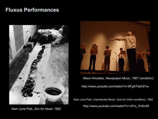 Fluxus Performances 
Alison Knowles, Newspaper Music, 1967 (rendition) 
Nam June Paik, Zen for Head, 1962 
http://www.youtube.com/watch?v=8FgAT4pH21w 
Nam June Paik, Unprotected Music: Solo for Violin (rendition), 1962 
http://www.youtube.com/watch?v=J41s_VnKrcM 
 