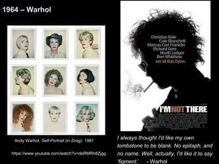 I always thought I'd like my own 
tombstone to be blank. No epitaph, and 
no name. Well, actually, I'd like it to say 
‘figment.’ - Warhol 
1964 – Warhol 
Andy Warhol, Self-Portrait (in Drag), 1981 
https://www.youtube.com/watch?v=deRMRh8Zjgg 
 