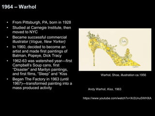 1964 – Warhol 
• From Pittsburgh, PA, born in 1928 
• Studied at Carnegie Institute, then 
moved to NYC 
• Became successful commercial 
illustrator (Vogue, New Yorker) 
• In 1960, decided to become an 
artist and made first paintings of 
Batman, Popeye, Dick Tracy 
• 1962-63 was watershed year—first 
Campbell’s Soup cans, first 
“Disaster” and Marilyn paintings, 
and first films, “Sleep” and “Kiss 
• Began The Factory in 1963 (until 
1967)—transformed painting into a 
mass produced activity 
Warhol, Shoe, illustration ca.1956 
Andy Warhol, Kiss, 1963 
https://www.youtube.com/watch?v=Xr2Unu5WHXA 
 