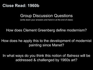 Close Read: 1960b 
Group Discussion Questions 
(write down your answers and hand in at the end of class) 
How does Clement Greenberg define modernism? 
How does he apply this to the development of modernist 
painting since Manet? 
In what ways do you think this notion of flatness will be 
addressed & challenged by 1960s art? 
 