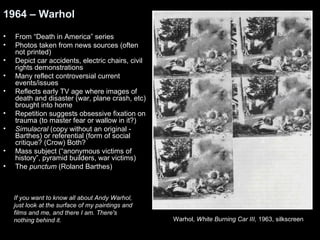 1964 – Warhol 
• From “Death in America” series 
• Photos taken from news sources (often 
not printed) 
• Depict car accidents, electric chairs, civil 
rights demonstrations 
• Many reflect controversial current 
events/issues 
• Reflects early TV age where images of 
death and disaster (war, plane crash, etc) 
brought into home 
• Repetition suggests obsessive fixation on 
trauma (to master fear or wallow in it?) 
• Simulacral (copy without an original - 
Barthes) or referential (form of social 
critique? (Crow) Both? 
• Mass subject (“anonymous victims of 
history”, pyramid builders, war victims) 
• The punctum (Roland Barthes) 
Warhol, White Burning Car III, 1963, silkscreen 
If you want to know all about Andy Warhol, 
just look at the surface of my paintings and 
films and me, and there I am. There's 
nothing behind it. 
 