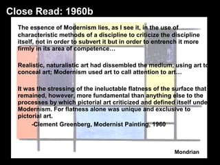 The essence of Modernism lies, as I see it, in the use of 
characteristic methods of a discipline to criticize the discipline 
itself, not in order to subvert it but in order to entrench it more 
firmly in its area of competence… 
Realistic, naturalistic art had dissembled the medium, using art to 
conceal art; Modernism used art to call attention to art… 
It was the stressing of the ineluctable flatness of the surface that 
remained, however, more fundamental than anything else to the 
processes by which pictorial art criticized and defined itself under 
Modernism. For flatness alone was unique and exclusive to 
pictorial art. 
-Clement Greenberg, Modernist Painting, 1960 
Mondrian 
Close Read: 1960b 
 