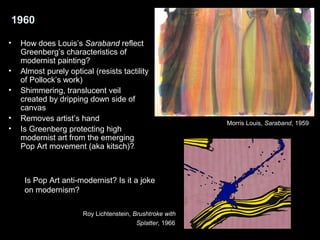 1960 
• How does Louis’s Saraband reflect 
Greenberg’s characteristics of 
modernist painting? 
• Almost purely optical (resists tactility 
of Pollock’s work) 
• Shimmering, translucent veil 
created by dripping down side of 
canvas 
• Removes artist’s hand 
• Is Greenberg protecting high 
modernist art from the emerging 
Pop Art movement (aka kitsch)? 
Is Pop Art anti-modernist? Is it a joke 
on modernism? 
Morris Louis, Saraband, 1959 
Roy Lichtenstein, Brushtroke with 
Splatter, 1966 
 