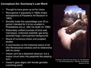 Conceptual Art: Duchamp’s Last Word 
• Thought to have given up art for chess 
• Resurgence in popularity in 1960s (major 
retrospective at Pasadena Art Museum in 
1963) 
• Secretly made this assemblage over 20 yr. 
period; intended for it to be unveiled in 
Philadelphia one yr. after his death (in 1968) 
• Elaborately crafted (consists of brick wall, 
mannequin, motorized waterfall, gas lamp, 
assorted twigs, hand-painted background) 
• Result of numerous drawn and sculpted 
studies 
• A commentary on the historical nature of art 
(the Renaissance window) and its relationship 
with its viewer 
• Viewer can’t be a detached observer, but a 
voyeur (must stare into peephole like peeping 
tom) 
• Viewer’s gaze aligns with female genitalia 
(vanishing point) 
Duchamp, Etant Donnés (Given: #1 The Waterfall 
2. The Illuminating Gas), 1946-66, Philadelphia 
Museum of Art 
 