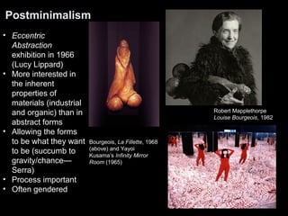 Postminimalism 
Bourgeois, La Fillette, 1968 
(above) and Yayoi 
Kusama’s Infinity Mirror 
Room (1965) 
Robert Mapplethorpe 
Louise Bourgeois, 1982 
• Eccentric 
Abstraction 
exhibition in 1966 
(Lucy Lippard) 
• More interested in 
the inherent 
properties of 
materials (industrial 
and organic) than in 
abstract forms 
• Allowing the forms 
to be what they want 
to be (succumb to 
gravity/chance— 
Serra) 
• Process important 
• Often gendered 
 