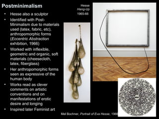 Postminimalism Hesse 
• Hesse also a sculptor 
• Identified with Post- 
Minimalism due to materials 
used (latex, fabric, etc), 
anthropomorphic forms 
(Eccentric Abstraction 
exhibition, 1966) 
• Worked with inflexible, 
geometric and organic, soft 
materials (cheesecloth, 
latex, fiberglass) 
• Her anthropomorphic forms 
seen as expressive of the 
human body 
• Works read as clever 
comments on artistic 
conventions and on 
manifestations of erotic 
desire and longing 
• Inspired later Feminist art 
Hang-Up 
1965-66 
Mel Bochner, Portrait of Eva Hesse, 1966 
 