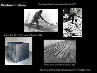 Postminimalism http://www.sfmoma.org/multimedia/videos/87 
Richard Serra, Splash Piece: Casting, 1969 
Serra, One Ton Prop (House of Cards), 1969 
http://www.sfmoma.org/multimedia/audio/107?autoplay=true 
 