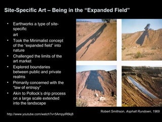 Site-Specific Art – Being in the “Expanded Field” 
• Earthworks a type of site-specific 
art 
• Took the Minimalist concept 
of the “expanded field” into 
nature 
• Challenged the limits of the 
art market 
• Explored boundaries 
between public and private 
realms 
• Primarily concerned with the 
“law of entropy” 
• Akin to Pollock’s drip process 
on a large scale extended 
into the landscape 
Robert Smithson, Asphalt Rundown, 1969 
http://www.youtube.com/watch?v=5AmpyiR6kj8 
 