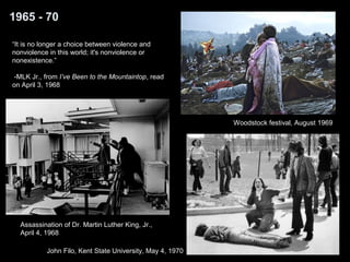 1965 - 70 
“It is no longer a choice between violence and 
nonviolence in this world; it's nonviolence or 
nonexistence.” 
-MLK Jr., from I’ve Been to the Mountaintop, read 
on April 3, 1968 
Assassination of Dr. Martin Luther King, Jr., 
April 4, 1968 
John Filo, Kent State University, May 4, 1970 
Woodstock festival, August 1969 
 