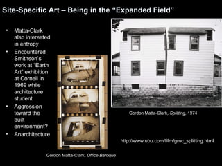 Site-Specific Art – Being in the “Expanded Field” 
• Matta-Clark 
also interested 
in entropy 
• Encountered 
Smithson’s 
work at “Earth 
Art” exhibition 
at Cornell in 
1969 while 
architecture 
student 
• Aggression 
toward the 
built 
environment? 
• Anarchitecture 
Gordon Matta-Clark, Splitting, 1974 
http://www.ubu.com/film/gmc_splitting.html 
Gordon Matta-Clark, Office Baroque 
 