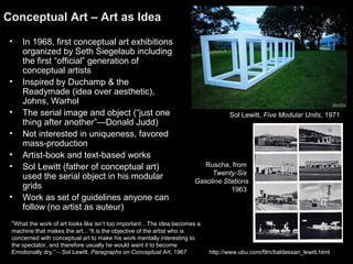 Conceptual Art – Art as Idea 
• In 1968, first conceptual art exhibitions 
organized by Seth Siegelaub including 
the first “official” generation of 
conceptual artists 
• Inspired by Duchamp & the 
Readymade (idea over aesthetic), 
Johns, Warhol 
• The serial image and object (“just one 
thing after another”—Donald Judd) 
• Not interested in uniqueness, favored 
mass-production 
• Artist-book and text-based works 
• Sol Lewitt (father of conceptual art) 
used the serial object in his modular 
grids 
• Work as set of guidelines anyone can 
follow (no artist as auteur) 
“What the work of art looks like isn’t too important…The idea becomes a 
machine that makes the art…“It is the objective of the artist who is 
concerned with conceptual art to make his work mentally interesting to 
the spectator, and therefore usually he would want it to become 
Emotionally dry.” – Sol Lewitt, Paragraphs on Conceptual Art, 1967 
Sol Lewitt, Five Modular Units, 1971 
Ruscha, from 
Twenty-Six 
Gasoline Stations 
1963 
http://www.ubu.com/film/baldessari_lewitt.html 
 