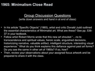 1965: Minimalism Close Read 
Group Discussion Questions 
(write down answers and hand in at end of class) 
• In his article “Specific Objects” (1965), artist and critic Donald Judd outlined 
the essential characteristics of Minimalist art. What are these? See pp. 536- 
37 in your textbook. 
• Fellow artist Robert Morris wrote that this new art shouted “…no to 
transcendence and spiritual values, heroic scale, anguished decisions, 
historicizing narrative, valuable artifact, intelligent structure, interesting visual 
experience.” What do you think explains this defiance against past art forms? 
Do you see the same in other art of 1960s? If so, how? 
• Then, review your observations about your assigned focus artwork and be 
prepared to share it with the class. 
 
