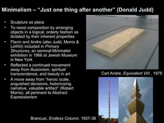 Minimalism – “Just one thing after another” (Donald Judd) 
• Sculpture as place 
• To resist composition by arranging 
objects in a logical, orderly fashion as 
dictated by their inherent properties 
• Flavin and Andre (also Judd, Morris & 
LeWiit) included in Primary 
Structures, an seminal Minimalist 
exhibition in 1966 at Jewish Museum 
in New York 
• Reflected a continued movement 
away from illusionism, spiritual 
transcendence, and beauty in art 
• A move away from “heroic scale, 
anguished decisions, historicizing 
narrative, valuable artifact” (Robert 
Morris), all pertinent to Abstract 
Expressionism 
Carl Andre, Equivalent VIII , 1978 
Brancusi, Endless Column, 1937-38 
 