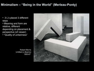 Minimalism – “Being in the World” (Merleau-Ponty) 
• 3 L’s placed 3 different 
ways 
• Meaning and form are 
relative, different 
depending on placement & 
perspective (of viewer) 
• “Quality of unitariness” 
Robert Morris 
Untitled (L-Beams) 
1965-67 
 