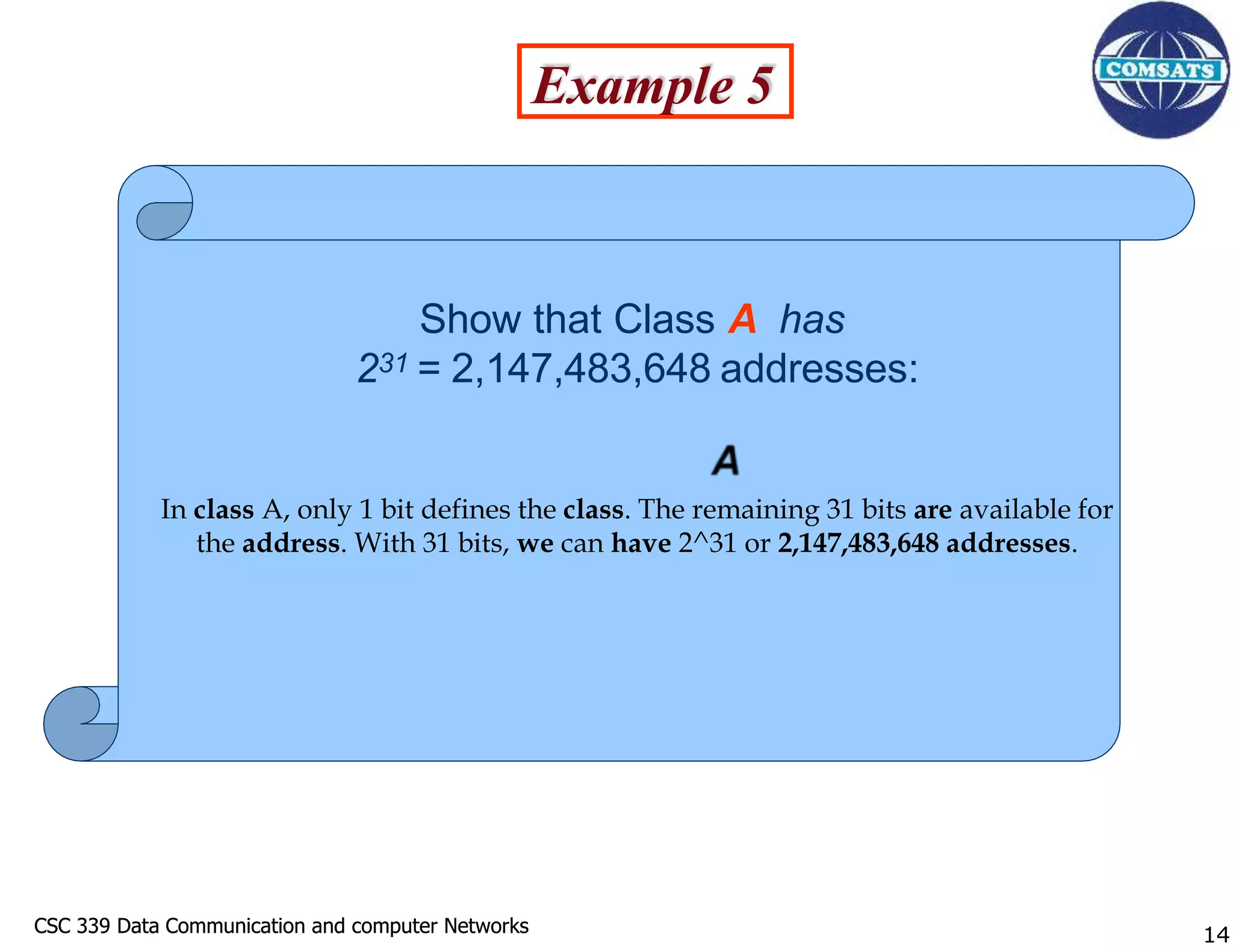 CSC 339 Data Communication and computer Networks
CSC 339 Data Communication and computer Networks
Show that Class A has
231 = 2,147,483,648 addresses:
In class A, only 1 bit defines the class. The remaining 31 bits are available for
the address. With 31 bits, we can have 2^31 or 2,147,483,648 addresses.
Example 5
14
 
