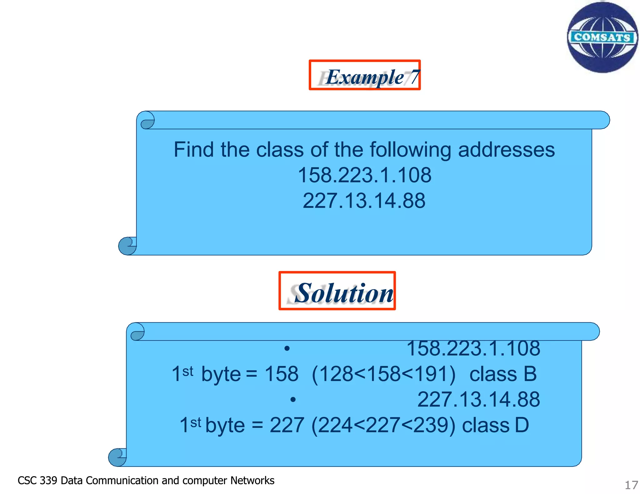 CSC 339 Data Communication and computer Networks
CSC 339 Data Communication and computer Networks 17
Example 7
Solution
Find the class of the following addresses
158.223.1.108
227.13.14.88
• 158.223.1.108
1st byte = 158 (128<158<191) class B
• 227.13.14.88
1st byte = 227 (224<227<239) class D
17
 