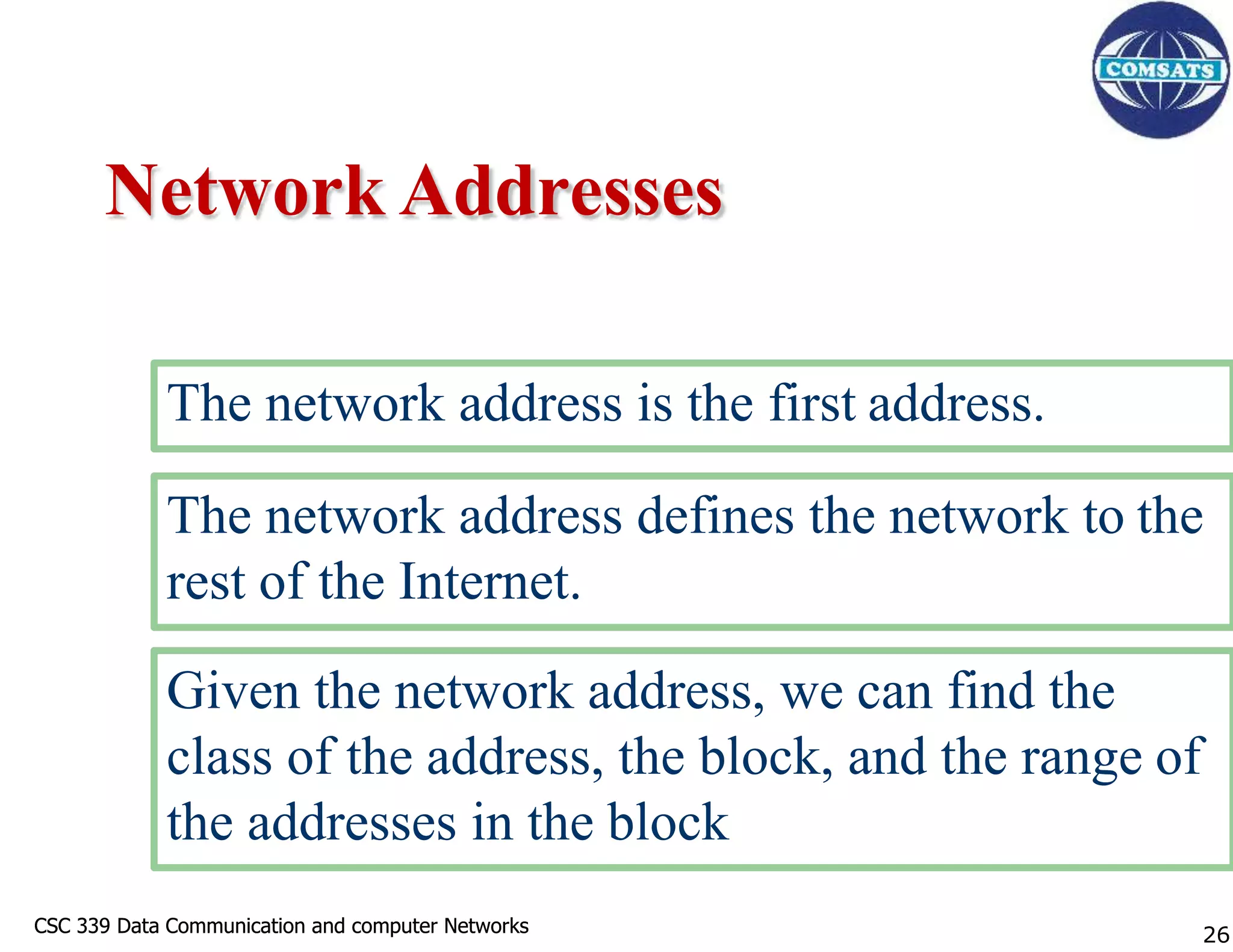 CSC 339 Data Communication and computer Networks
CSC 339 Data Communication and computer Networks
Network Addresses
The network address is the first address.
The network address defines the network to the
rest of the Internet.
Given the network address, we can find the
class of the address, the block, and the range of
the addresses in the block
26
 