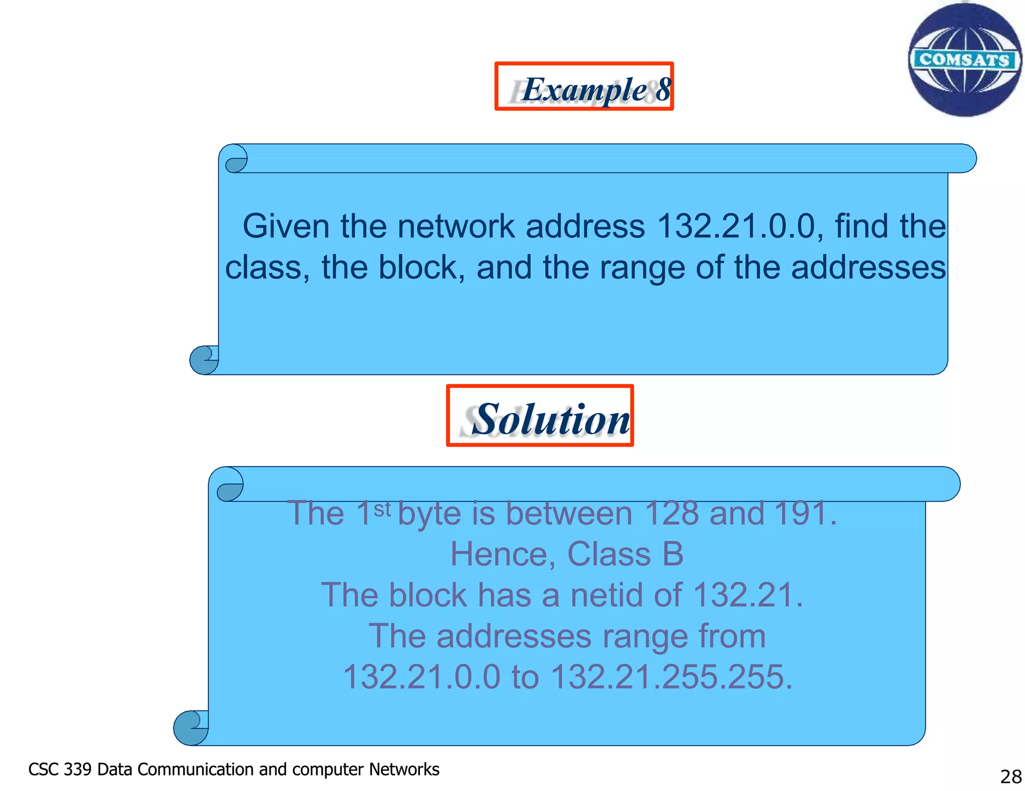 CSC 339 Data Communication and computer Networks
CSC 339 Data Communication and computer Networks 28
Example 8
Solution
Given the network address 132.21.0.0, find the
class, the block, and the range of the addresses
The 1st byte is between 128 and 191.
Hence, Class B
The block has a netid of 132.21.
The addresses range from
132.21.0.0 to 132.21.255.255.
 