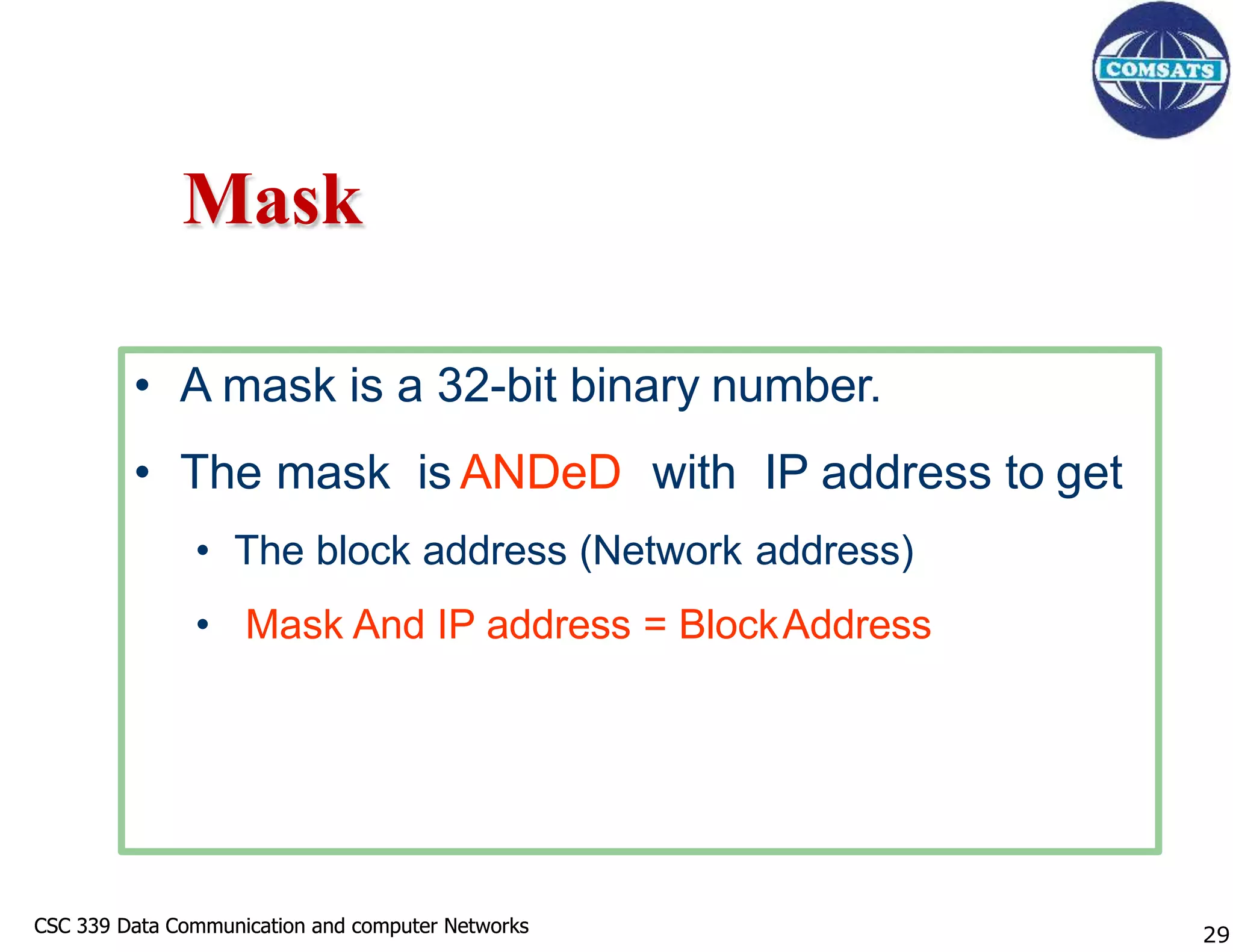 CSC 339 Data Communication and computer Networks
CSC 339 Data Communication and computer Networks
Mask
• A mask is a 32-bit binary number.
• The mask is ANDeD with IP address to get
• The block address (Network address)
• Mask And IP address = BlockAddress
29
 